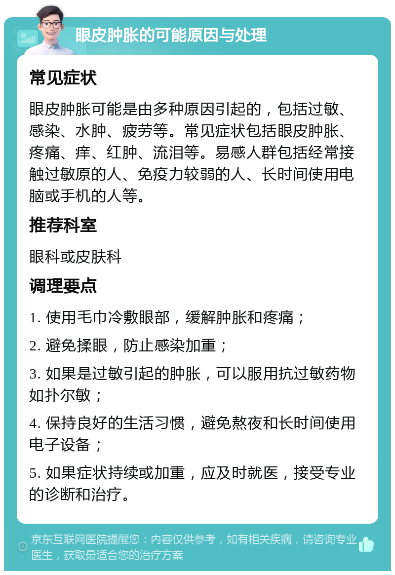 眼皮肿胀的可能原因与处理 常见症状 眼皮肿胀可能是由多种原因引起的，包括过敏、感染、水肿、疲劳等。常见症状包括眼皮肿胀、疼痛、痒、红肿、流泪等。易感人群包括经常接触过敏原的人、免疫力较弱的人、长时间使用电脑或手机的人等。 推荐科室 眼科或皮肤科 调理要点 1. 使用毛巾冷敷眼部，缓解肿胀和疼痛； 2. 避免揉眼，防止感染加重； 3. 如果是过敏引起的肿胀，可以服用抗过敏药物如扑尔敏； 4. 保持良好的生活习惯，避免熬夜和长时间使用电子设备； 5. 如果症状持续或加重，应及时就医，接受专业的诊断和治疗。