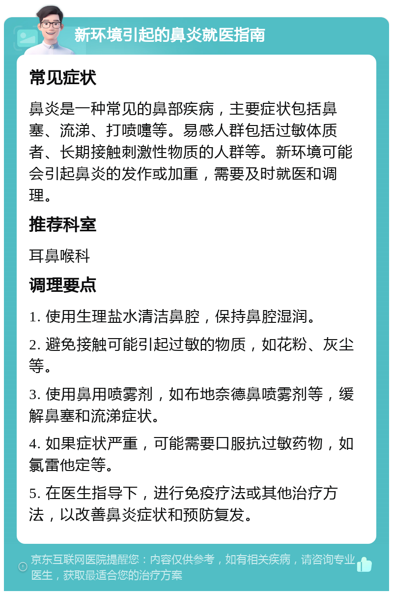 新环境引起的鼻炎就医指南 常见症状 鼻炎是一种常见的鼻部疾病，主要症状包括鼻塞、流涕、打喷嚏等。易感人群包括过敏体质者、长期接触刺激性物质的人群等。新环境可能会引起鼻炎的发作或加重，需要及时就医和调理。 推荐科室 耳鼻喉科 调理要点 1. 使用生理盐水清洁鼻腔，保持鼻腔湿润。 2. 避免接触可能引起过敏的物质，如花粉、灰尘等。 3. 使用鼻用喷雾剂，如布地奈德鼻喷雾剂等，缓解鼻塞和流涕症状。 4. 如果症状严重，可能需要口服抗过敏药物，如氯雷他定等。 5. 在医生指导下，进行免疫疗法或其他治疗方法，以改善鼻炎症状和预防复发。