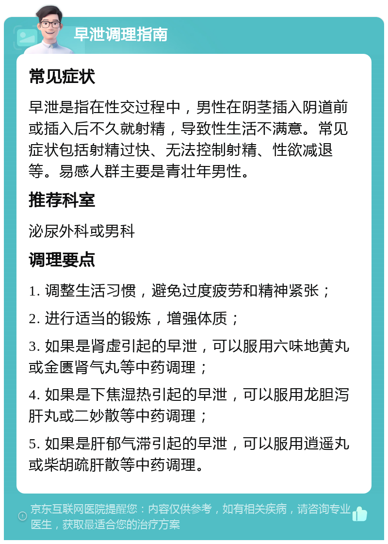 早泄调理指南 常见症状 早泄是指在性交过程中，男性在阴茎插入阴道前或插入后不久就射精，导致性生活不满意。常见症状包括射精过快、无法控制射精、性欲减退等。易感人群主要是青壮年男性。 推荐科室 泌尿外科或男科 调理要点 1. 调整生活习惯，避免过度疲劳和精神紧张； 2. 进行适当的锻炼，增强体质； 3. 如果是肾虚引起的早泄，可以服用六味地黄丸或金匮肾气丸等中药调理； 4. 如果是下焦湿热引起的早泄，可以服用龙胆泻肝丸或二妙散等中药调理； 5. 如果是肝郁气滞引起的早泄，可以服用逍遥丸或柴胡疏肝散等中药调理。