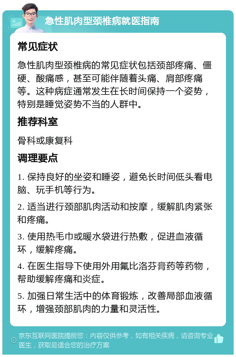 急性肌肉型颈椎病就医指南 常见症状 急性肌肉型颈椎病的常见症状包括颈部疼痛、僵硬、酸痛感，甚至可能伴随着头痛、肩部疼痛等。这种病症通常发生在长时间保持一个姿势，特别是睡觉姿势不当的人群中。 推荐科室 骨科或康复科 调理要点 1. 保持良好的坐姿和睡姿，避免长时间低头看电脑、玩手机等行为。 2. 适当进行颈部肌肉活动和按摩，缓解肌肉紧张和疼痛。 3. 使用热毛巾或暖水袋进行热敷，促进血液循环，缓解疼痛。 4. 在医生指导下使用外用氟比洛芬膏药等药物，帮助缓解疼痛和炎症。 5. 加强日常生活中的体育锻炼，改善局部血液循环，增强颈部肌肉的力量和灵活性。