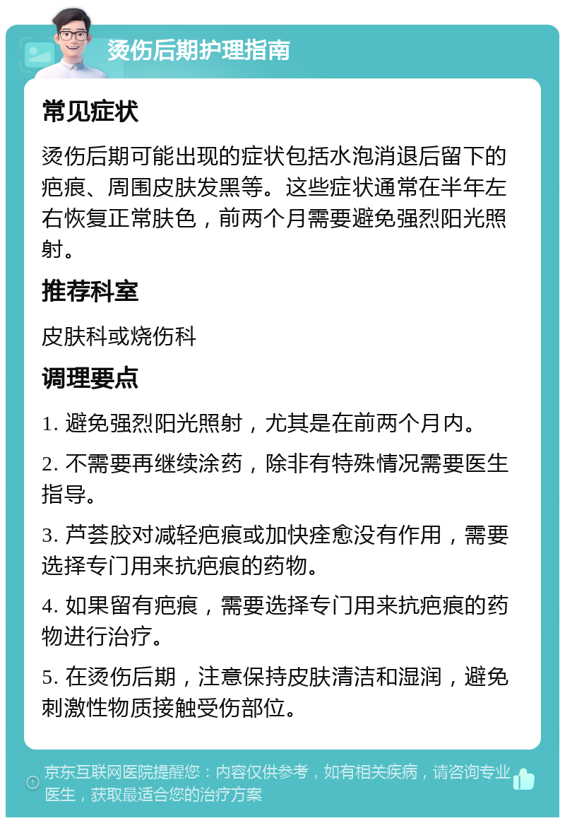 烫伤后期护理指南 常见症状 烫伤后期可能出现的症状包括水泡消退后留下的疤痕、周围皮肤发黑等。这些症状通常在半年左右恢复正常肤色，前两个月需要避免强烈阳光照射。 推荐科室 皮肤科或烧伤科 调理要点 1. 避免强烈阳光照射，尤其是在前两个月内。 2. 不需要再继续涂药，除非有特殊情况需要医生指导。 3. 芦荟胶对减轻疤痕或加快痊愈没有作用，需要选择专门用来抗疤痕的药物。 4. 如果留有疤痕，需要选择专门用来抗疤痕的药物进行治疗。 5. 在烫伤后期，注意保持皮肤清洁和湿润，避免刺激性物质接触受伤部位。