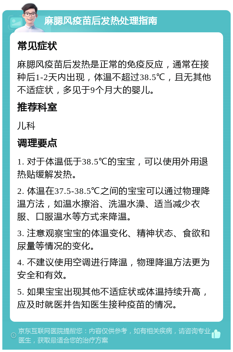 麻腮风疫苗后发热处理指南 常见症状 麻腮风疫苗后发热是正常的免疫反应，通常在接种后1-2天内出现，体温不超过38.5℃，且无其他不适症状，多见于9个月大的婴儿。 推荐科室 儿科 调理要点 1. 对于体温低于38.5℃的宝宝，可以使用外用退热贴缓解发热。 2. 体温在37.5-38.5℃之间的宝宝可以通过物理降温方法，如温水擦浴、洗温水澡、适当减少衣服、口服温水等方式来降温。 3. 注意观察宝宝的体温变化、精神状态、食欲和尿量等情况的变化。 4. 不建议使用空调进行降温，物理降温方法更为安全和有效。 5. 如果宝宝出现其他不适症状或体温持续升高，应及时就医并告知医生接种疫苗的情况。