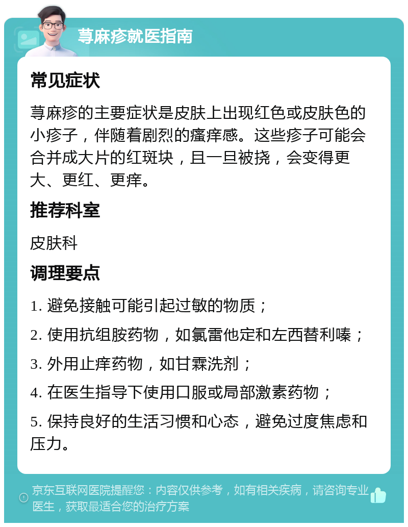 荨麻疹就医指南 常见症状 荨麻疹的主要症状是皮肤上出现红色或皮肤色的小疹子，伴随着剧烈的瘙痒感。这些疹子可能会合并成大片的红斑块，且一旦被挠，会变得更大、更红、更痒。 推荐科室 皮肤科 调理要点 1. 避免接触可能引起过敏的物质； 2. 使用抗组胺药物，如氯雷他定和左西替利嗪； 3. 外用止痒药物，如甘霖洗剂； 4. 在医生指导下使用口服或局部激素药物； 5. 保持良好的生活习惯和心态，避免过度焦虑和压力。