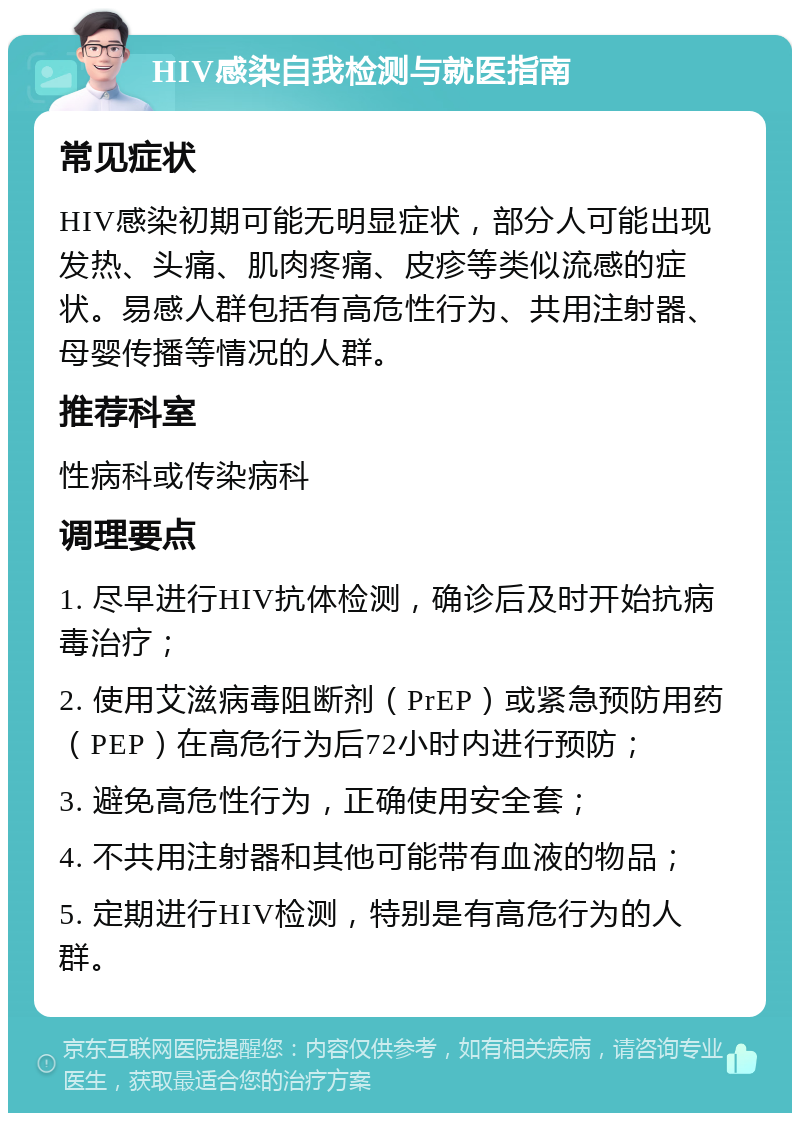 HIV感染自我检测与就医指南 常见症状 HIV感染初期可能无明显症状，部分人可能出现发热、头痛、肌肉疼痛、皮疹等类似流感的症状。易感人群包括有高危性行为、共用注射器、母婴传播等情况的人群。 推荐科室 性病科或传染病科 调理要点 1. 尽早进行HIV抗体检测，确诊后及时开始抗病毒治疗； 2. 使用艾滋病毒阻断剂（PrEP）或紧急预防用药（PEP）在高危行为后72小时内进行预防； 3. 避免高危性行为，正确使用安全套； 4. 不共用注射器和其他可能带有血液的物品； 5. 定期进行HIV检测，特别是有高危行为的人群。