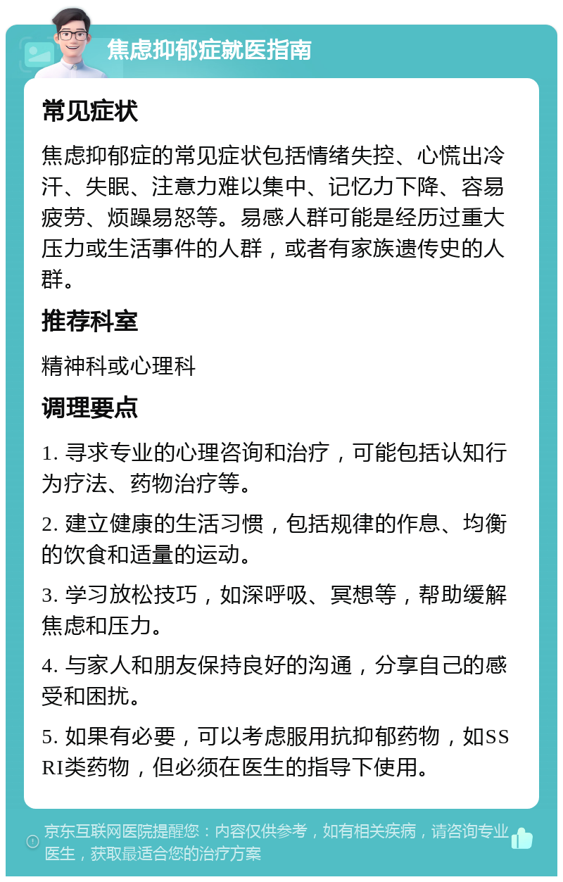 焦虑抑郁症就医指南 常见症状 焦虑抑郁症的常见症状包括情绪失控、心慌出冷汗、失眠、注意力难以集中、记忆力下降、容易疲劳、烦躁易怒等。易感人群可能是经历过重大压力或生活事件的人群，或者有家族遗传史的人群。 推荐科室 精神科或心理科 调理要点 1. 寻求专业的心理咨询和治疗，可能包括认知行为疗法、药物治疗等。 2. 建立健康的生活习惯，包括规律的作息、均衡的饮食和适量的运动。 3. 学习放松技巧，如深呼吸、冥想等，帮助缓解焦虑和压力。 4. 与家人和朋友保持良好的沟通，分享自己的感受和困扰。 5. 如果有必要，可以考虑服用抗抑郁药物，如SSRI类药物，但必须在医生的指导下使用。