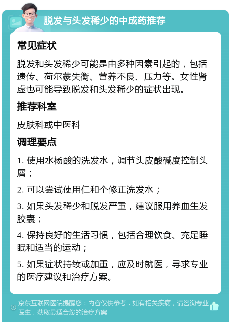 脱发与头发稀少的中成药推荐 常见症状 脱发和头发稀少可能是由多种因素引起的，包括遗传、荷尔蒙失衡、营养不良、压力等。女性肾虚也可能导致脱发和头发稀少的症状出现。 推荐科室 皮肤科或中医科 调理要点 1. 使用水杨酸的洗发水，调节头皮酸碱度控制头屑； 2. 可以尝试使用仁和个修正洗发水； 3. 如果头发稀少和脱发严重，建议服用养血生发胶囊； 4. 保持良好的生活习惯，包括合理饮食、充足睡眠和适当的运动； 5. 如果症状持续或加重，应及时就医，寻求专业的医疗建议和治疗方案。