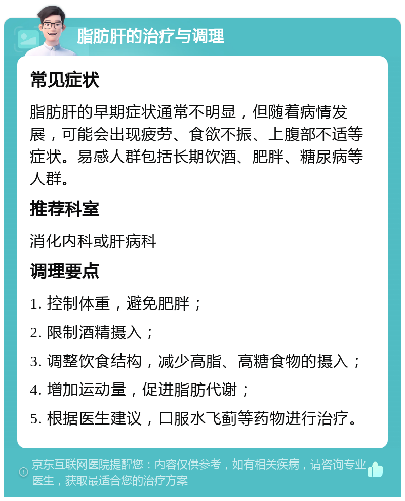 脂肪肝的治疗与调理 常见症状 脂肪肝的早期症状通常不明显，但随着病情发展，可能会出现疲劳、食欲不振、上腹部不适等症状。易感人群包括长期饮酒、肥胖、糖尿病等人群。 推荐科室 消化内科或肝病科 调理要点 1. 控制体重，避免肥胖； 2. 限制酒精摄入； 3. 调整饮食结构，减少高脂、高糖食物的摄入； 4. 增加运动量，促进脂肪代谢； 5. 根据医生建议，口服水飞蓟等药物进行治疗。