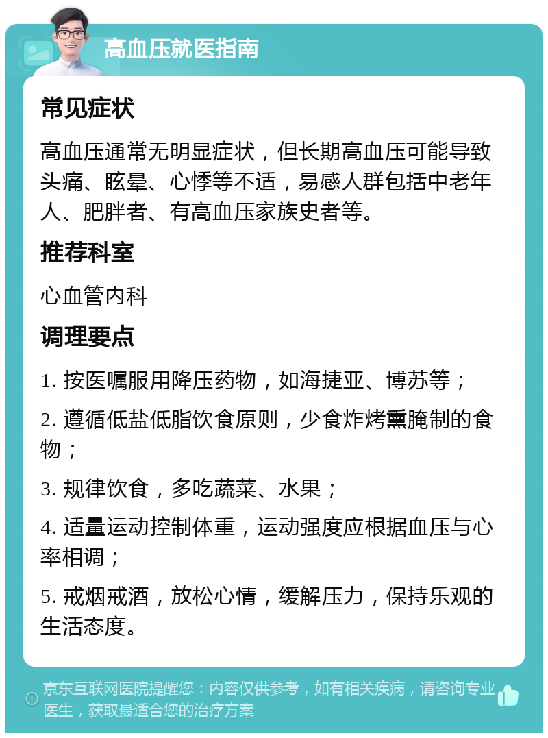 高血压就医指南 常见症状 高血压通常无明显症状，但长期高血压可能导致头痛、眩晕、心悸等不适，易感人群包括中老年人、肥胖者、有高血压家族史者等。 推荐科室 心血管内科 调理要点 1. 按医嘱服用降压药物，如海捷亚、博苏等； 2. 遵循低盐低脂饮食原则，少食炸烤熏腌制的食物； 3. 规律饮食，多吃蔬菜、水果； 4. 适量运动控制体重，运动强度应根据血压与心率相调； 5. 戒烟戒酒，放松心情，缓解压力，保持乐观的生活态度。