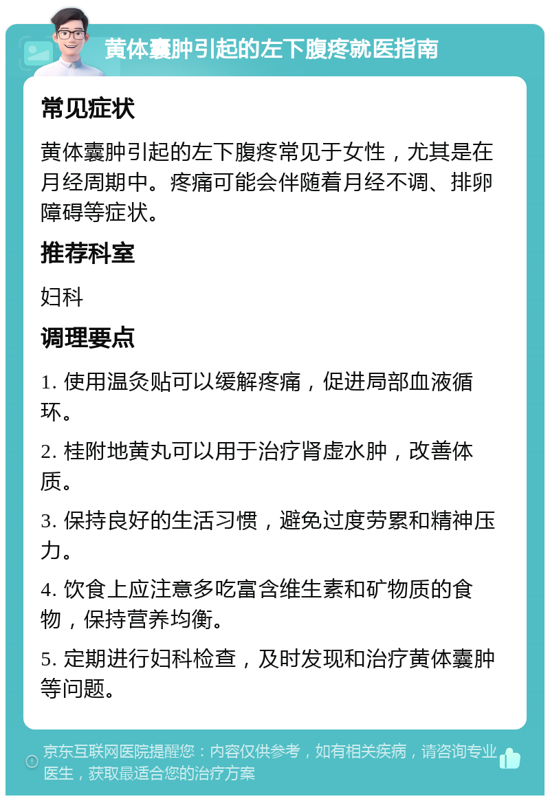 黄体囊肿引起的左下腹疼就医指南 常见症状 黄体囊肿引起的左下腹疼常见于女性，尤其是在月经周期中。疼痛可能会伴随着月经不调、排卵障碍等症状。 推荐科室 妇科 调理要点 1. 使用温灸贴可以缓解疼痛，促进局部血液循环。 2. 桂附地黄丸可以用于治疗肾虚水肿，改善体质。 3. 保持良好的生活习惯，避免过度劳累和精神压力。 4. 饮食上应注意多吃富含维生素和矿物质的食物，保持营养均衡。 5. 定期进行妇科检查，及时发现和治疗黄体囊肿等问题。