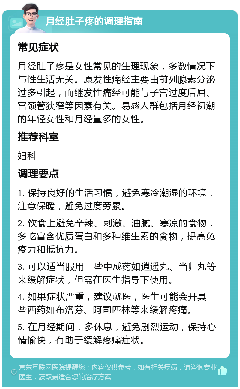 月经肚子疼的调理指南 常见症状 月经肚子疼是女性常见的生理现象，多数情况下与性生活无关。原发性痛经主要由前列腺素分泌过多引起，而继发性痛经可能与子宫过度后屈、宫颈管狭窄等因素有关。易感人群包括月经初潮的年轻女性和月经量多的女性。 推荐科室 妇科 调理要点 1. 保持良好的生活习惯，避免寒冷潮湿的环境，注意保暖，避免过度劳累。 2. 饮食上避免辛辣、刺激、油腻、寒凉的食物，多吃富含优质蛋白和多种维生素的食物，提高免疫力和抵抗力。 3. 可以适当服用一些中成药如逍遥丸、当归丸等来缓解症状，但需在医生指导下使用。 4. 如果症状严重，建议就医，医生可能会开具一些西药如布洛芬、阿司匹林等来缓解疼痛。 5. 在月经期间，多休息，避免剧烈运动，保持心情愉快，有助于缓解疼痛症状。