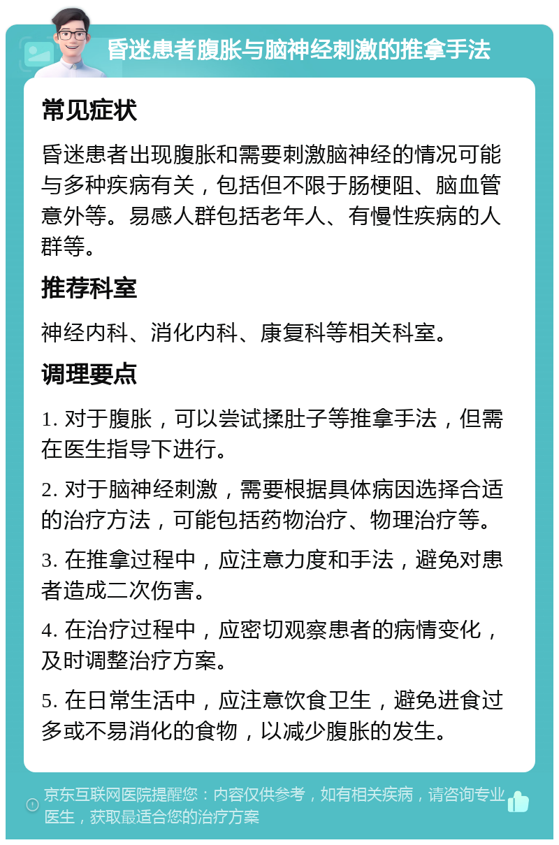 昏迷患者腹胀与脑神经刺激的推拿手法 常见症状 昏迷患者出现腹胀和需要刺激脑神经的情况可能与多种疾病有关，包括但不限于肠梗阻、脑血管意外等。易感人群包括老年人、有慢性疾病的人群等。 推荐科室 神经内科、消化内科、康复科等相关科室。 调理要点 1. 对于腹胀，可以尝试揉肚子等推拿手法，但需在医生指导下进行。 2. 对于脑神经刺激，需要根据具体病因选择合适的治疗方法，可能包括药物治疗、物理治疗等。 3. 在推拿过程中，应注意力度和手法，避免对患者造成二次伤害。 4. 在治疗过程中，应密切观察患者的病情变化，及时调整治疗方案。 5. 在日常生活中，应注意饮食卫生，避免进食过多或不易消化的食物，以减少腹胀的发生。