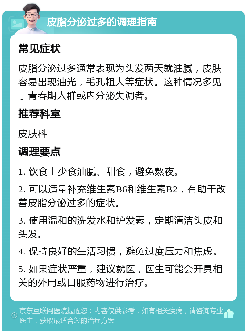 皮脂分泌过多的调理指南 常见症状 皮脂分泌过多通常表现为头发两天就油腻，皮肤容易出现油光，毛孔粗大等症状。这种情况多见于青春期人群或内分泌失调者。 推荐科室 皮肤科 调理要点 1. 饮食上少食油腻、甜食，避免熬夜。 2. 可以适量补充维生素B6和维生素B2，有助于改善皮脂分泌过多的症状。 3. 使用温和的洗发水和护发素，定期清洁头皮和头发。 4. 保持良好的生活习惯，避免过度压力和焦虑。 5. 如果症状严重，建议就医，医生可能会开具相关的外用或口服药物进行治疗。