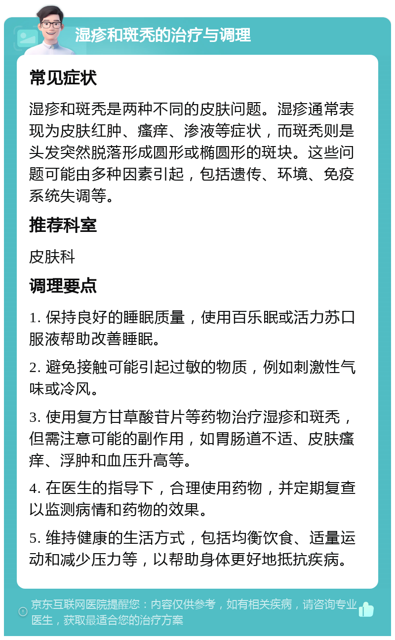 湿疹和斑秃的治疗与调理 常见症状 湿疹和斑秃是两种不同的皮肤问题。湿疹通常表现为皮肤红肿、瘙痒、渗液等症状，而斑秃则是头发突然脱落形成圆形或椭圆形的斑块。这些问题可能由多种因素引起，包括遗传、环境、免疫系统失调等。 推荐科室 皮肤科 调理要点 1. 保持良好的睡眠质量，使用百乐眠或活力苏口服液帮助改善睡眠。 2. 避免接触可能引起过敏的物质，例如刺激性气味或冷风。 3. 使用复方甘草酸苷片等药物治疗湿疹和斑秃，但需注意可能的副作用，如胃肠道不适、皮肤瘙痒、浮肿和血压升高等。 4. 在医生的指导下，合理使用药物，并定期复查以监测病情和药物的效果。 5. 维持健康的生活方式，包括均衡饮食、适量运动和减少压力等，以帮助身体更好地抵抗疾病。