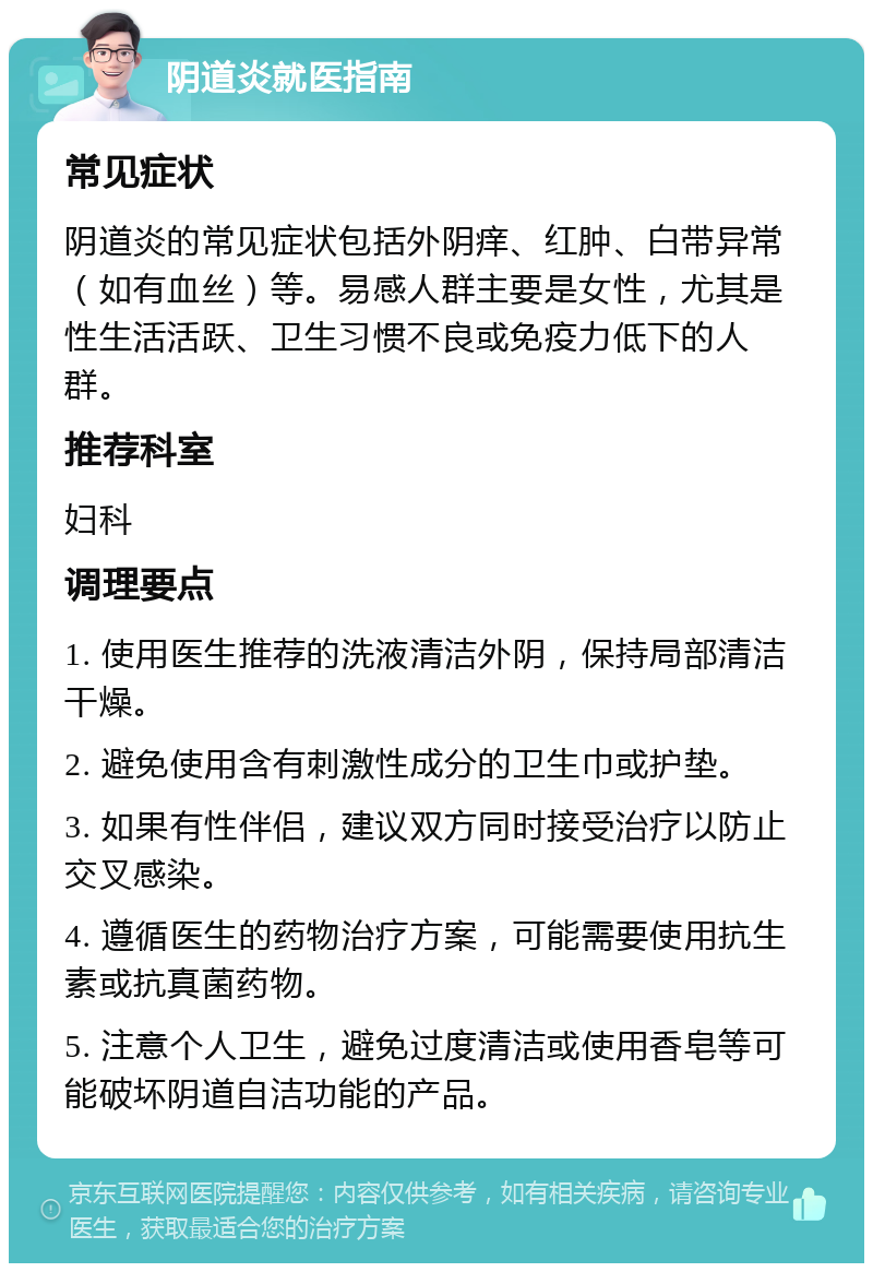 阴道炎就医指南 常见症状 阴道炎的常见症状包括外阴痒、红肿、白带异常（如有血丝）等。易感人群主要是女性，尤其是性生活活跃、卫生习惯不良或免疫力低下的人群。 推荐科室 妇科 调理要点 1. 使用医生推荐的洗液清洁外阴，保持局部清洁干燥。 2. 避免使用含有刺激性成分的卫生巾或护垫。 3. 如果有性伴侣，建议双方同时接受治疗以防止交叉感染。 4. 遵循医生的药物治疗方案，可能需要使用抗生素或抗真菌药物。 5. 注意个人卫生，避免过度清洁或使用香皂等可能破坏阴道自洁功能的产品。