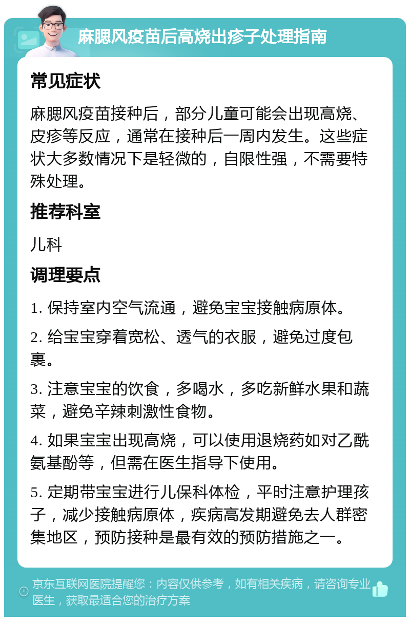 麻腮风疫苗后高烧出疹子处理指南 常见症状 麻腮风疫苗接种后，部分儿童可能会出现高烧、皮疹等反应，通常在接种后一周内发生。这些症状大多数情况下是轻微的，自限性强，不需要特殊处理。 推荐科室 儿科 调理要点 1. 保持室内空气流通，避免宝宝接触病原体。 2. 给宝宝穿着宽松、透气的衣服，避免过度包裹。 3. 注意宝宝的饮食，多喝水，多吃新鲜水果和蔬菜，避免辛辣刺激性食物。 4. 如果宝宝出现高烧，可以使用退烧药如对乙酰氨基酚等，但需在医生指导下使用。 5. 定期带宝宝进行儿保科体检，平时注意护理孩子，减少接触病原体，疾病高发期避免去人群密集地区，预防接种是最有效的预防措施之一。