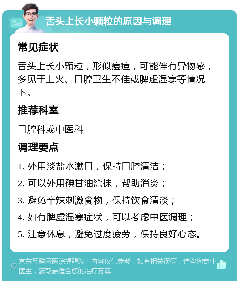 舌头上长小颗粒的原因与调理 常见症状 舌头上长小颗粒，形似痘痘，可能伴有异物感，多见于上火、口腔卫生不佳或脾虚湿寒等情况下。 推荐科室 口腔科或中医科 调理要点 1. 外用淡盐水漱口，保持口腔清洁； 2. 可以外用碘甘油涂抹，帮助消炎； 3. 避免辛辣刺激食物，保持饮食清淡； 4. 如有脾虚湿寒症状，可以考虑中医调理； 5. 注意休息，避免过度疲劳，保持良好心态。