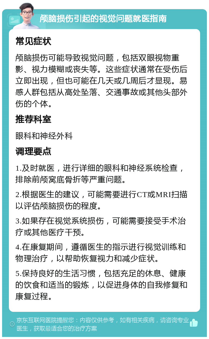 颅脑损伤引起的视觉问题就医指南 常见症状 颅脑损伤可能导致视觉问题，包括双眼视物重影、视力模糊或丧失等。这些症状通常在受伤后立即出现，但也可能在几天或几周后才显现。易感人群包括从高处坠落、交通事故或其他头部外伤的个体。 推荐科室 眼科和神经外科 调理要点 1.及时就医，进行详细的眼科和神经系统检查，排除前颅窝底骨折等严重问题。 2.根据医生的建议，可能需要进行CT或MRI扫描以评估颅脑损伤的程度。 3.如果存在视觉系统损伤，可能需要接受手术治疗或其他医疗干预。 4.在康复期间，遵循医生的指示进行视觉训练和物理治疗，以帮助恢复视力和减少症状。 5.保持良好的生活习惯，包括充足的休息、健康的饮食和适当的锻炼，以促进身体的自我修复和康复过程。