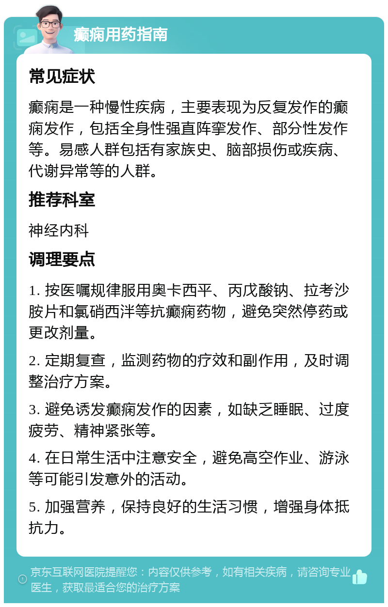 癫痫用药指南 常见症状 癫痫是一种慢性疾病，主要表现为反复发作的癫痫发作，包括全身性强直阵挛发作、部分性发作等。易感人群包括有家族史、脑部损伤或疾病、代谢异常等的人群。 推荐科室 神经内科 调理要点 1. 按医嘱规律服用奥卡西平、丙戊酸钠、拉考沙胺片和氯硝西泮等抗癫痫药物，避免突然停药或更改剂量。 2. 定期复查，监测药物的疗效和副作用，及时调整治疗方案。 3. 避免诱发癫痫发作的因素，如缺乏睡眠、过度疲劳、精神紧张等。 4. 在日常生活中注意安全，避免高空作业、游泳等可能引发意外的活动。 5. 加强营养，保持良好的生活习惯，增强身体抵抗力。