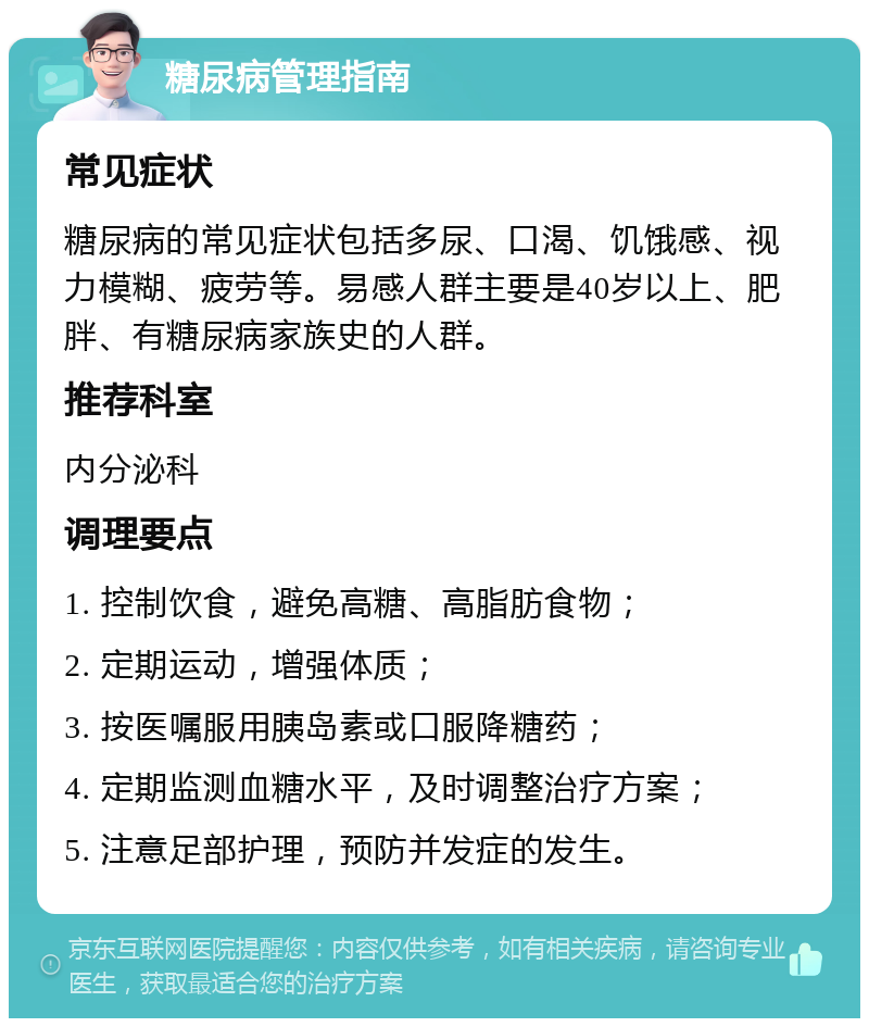 糖尿病管理指南 常见症状 糖尿病的常见症状包括多尿、口渴、饥饿感、视力模糊、疲劳等。易感人群主要是40岁以上、肥胖、有糖尿病家族史的人群。 推荐科室 内分泌科 调理要点 1. 控制饮食，避免高糖、高脂肪食物； 2. 定期运动，增强体质； 3. 按医嘱服用胰岛素或口服降糖药； 4. 定期监测血糖水平，及时调整治疗方案； 5. 注意足部护理，预防并发症的发生。