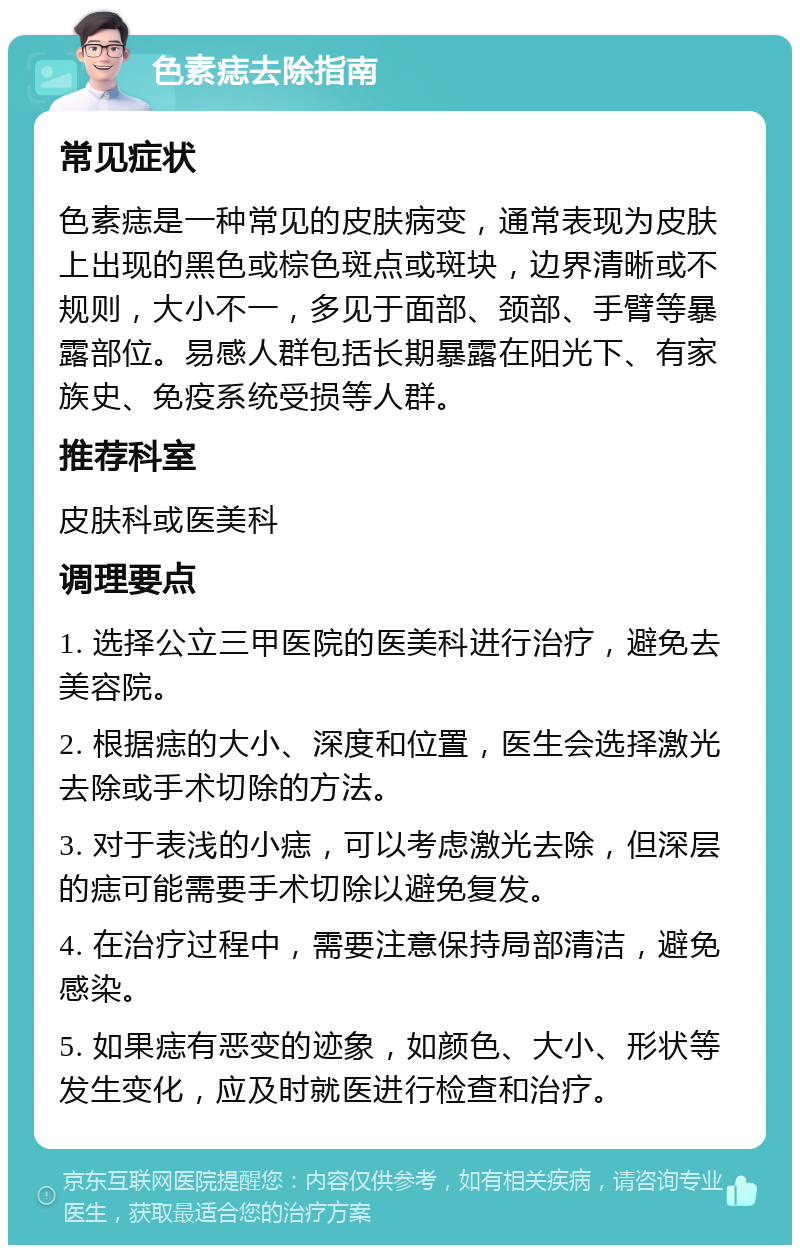 色素痣去除指南 常见症状 色素痣是一种常见的皮肤病变，通常表现为皮肤上出现的黑色或棕色斑点或斑块，边界清晰或不规则，大小不一，多见于面部、颈部、手臂等暴露部位。易感人群包括长期暴露在阳光下、有家族史、免疫系统受损等人群。 推荐科室 皮肤科或医美科 调理要点 1. 选择公立三甲医院的医美科进行治疗，避免去美容院。 2. 根据痣的大小、深度和位置，医生会选择激光去除或手术切除的方法。 3. 对于表浅的小痣，可以考虑激光去除，但深层的痣可能需要手术切除以避免复发。 4. 在治疗过程中，需要注意保持局部清洁，避免感染。 5. 如果痣有恶变的迹象，如颜色、大小、形状等发生变化，应及时就医进行检查和治疗。