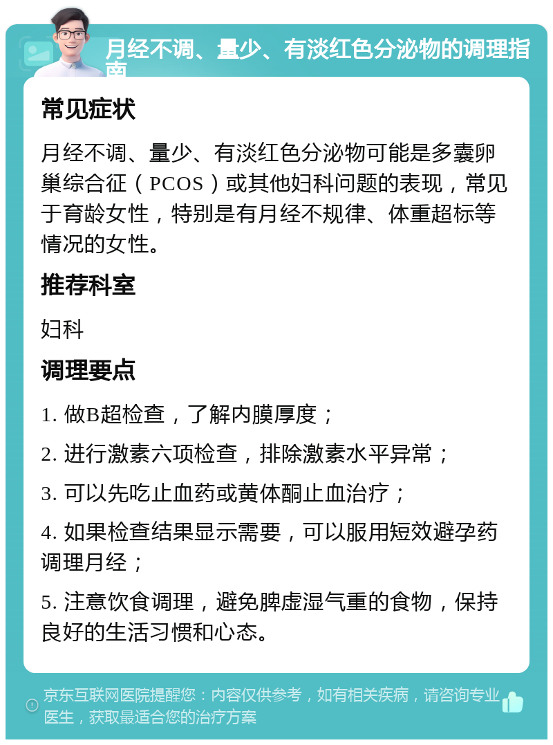 月经不调、量少、有淡红色分泌物的调理指南 常见症状 月经不调、量少、有淡红色分泌物可能是多囊卵巢综合征（PCOS）或其他妇科问题的表现，常见于育龄女性，特别是有月经不规律、体重超标等情况的女性。 推荐科室 妇科 调理要点 1. 做B超检查，了解内膜厚度； 2. 进行激素六项检查，排除激素水平异常； 3. 可以先吃止血药或黄体酮止血治疗； 4. 如果检查结果显示需要，可以服用短效避孕药调理月经； 5. 注意饮食调理，避免脾虚湿气重的食物，保持良好的生活习惯和心态。