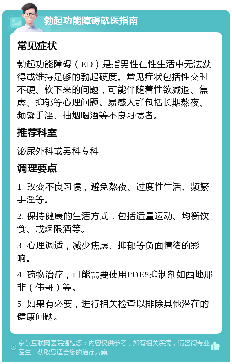 勃起功能障碍就医指南 常见症状 勃起功能障碍（ED）是指男性在性生活中无法获得或维持足够的勃起硬度。常见症状包括性交时不硬、软下来的问题，可能伴随着性欲减退、焦虑、抑郁等心理问题。易感人群包括长期熬夜、频繁手淫、抽烟喝酒等不良习惯者。 推荐科室 泌尿外科或男科专科 调理要点 1. 改变不良习惯，避免熬夜、过度性生活、频繁手淫等。 2. 保持健康的生活方式，包括适量运动、均衡饮食、戒烟限酒等。 3. 心理调适，减少焦虑、抑郁等负面情绪的影响。 4. 药物治疗，可能需要使用PDE5抑制剂如西地那非（伟哥）等。 5. 如果有必要，进行相关检查以排除其他潜在的健康问题。