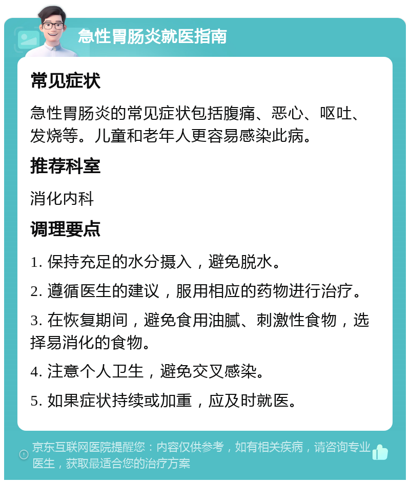 急性胃肠炎就医指南 常见症状 急性胃肠炎的常见症状包括腹痛、恶心、呕吐、发烧等。儿童和老年人更容易感染此病。 推荐科室 消化内科 调理要点 1. 保持充足的水分摄入，避免脱水。 2. 遵循医生的建议，服用相应的药物进行治疗。 3. 在恢复期间，避免食用油腻、刺激性食物，选择易消化的食物。 4. 注意个人卫生，避免交叉感染。 5. 如果症状持续或加重，应及时就医。