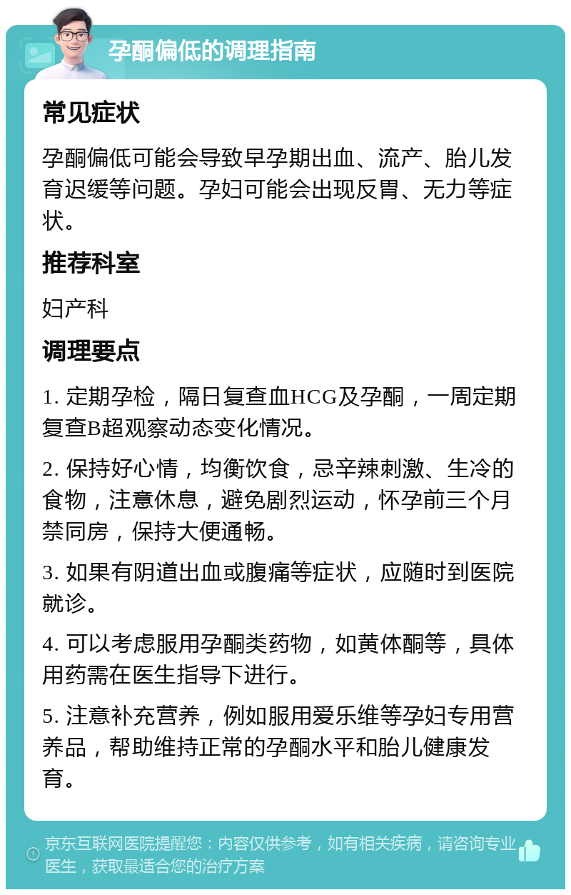 孕酮偏低的调理指南 常见症状 孕酮偏低可能会导致早孕期出血、流产、胎儿发育迟缓等问题。孕妇可能会出现反胃、无力等症状。 推荐科室 妇产科 调理要点 1. 定期孕检，隔日复查血HCG及孕酮，一周定期复查B超观察动态变化情况。 2. 保持好心情，均衡饮食，忌辛辣刺激、生冷的食物，注意休息，避免剧烈运动，怀孕前三个月禁同房，保持大便通畅。 3. 如果有阴道出血或腹痛等症状，应随时到医院就诊。 4. 可以考虑服用孕酮类药物，如黄体酮等，具体用药需在医生指导下进行。 5. 注意补充营养，例如服用爱乐维等孕妇专用营养品，帮助维持正常的孕酮水平和胎儿健康发育。