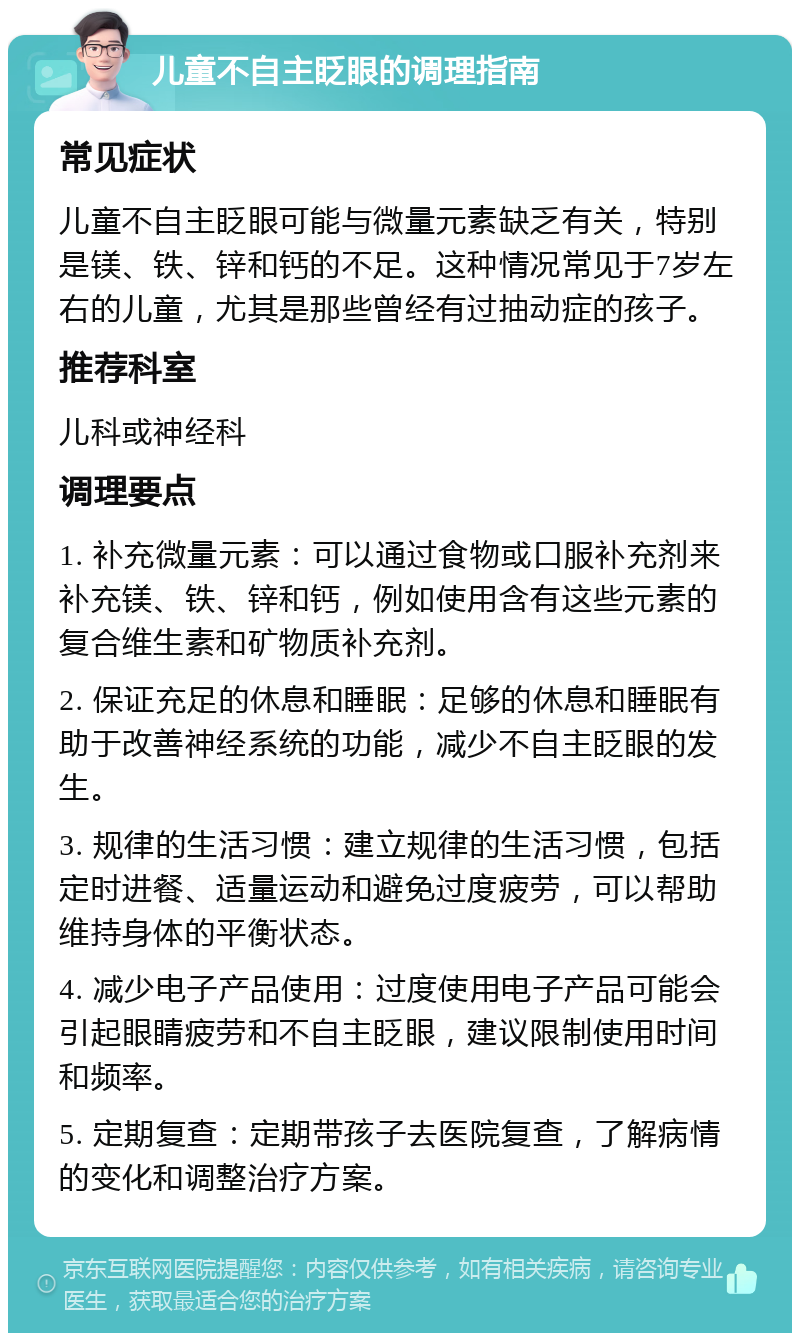 儿童不自主眨眼的调理指南 常见症状 儿童不自主眨眼可能与微量元素缺乏有关，特别是镁、铁、锌和钙的不足。这种情况常见于7岁左右的儿童，尤其是那些曾经有过抽动症的孩子。 推荐科室 儿科或神经科 调理要点 1. 补充微量元素：可以通过食物或口服补充剂来补充镁、铁、锌和钙，例如使用含有这些元素的复合维生素和矿物质补充剂。 2. 保证充足的休息和睡眠：足够的休息和睡眠有助于改善神经系统的功能，减少不自主眨眼的发生。 3. 规律的生活习惯：建立规律的生活习惯，包括定时进餐、适量运动和避免过度疲劳，可以帮助维持身体的平衡状态。 4. 减少电子产品使用：过度使用电子产品可能会引起眼睛疲劳和不自主眨眼，建议限制使用时间和频率。 5. 定期复查：定期带孩子去医院复查，了解病情的变化和调整治疗方案。