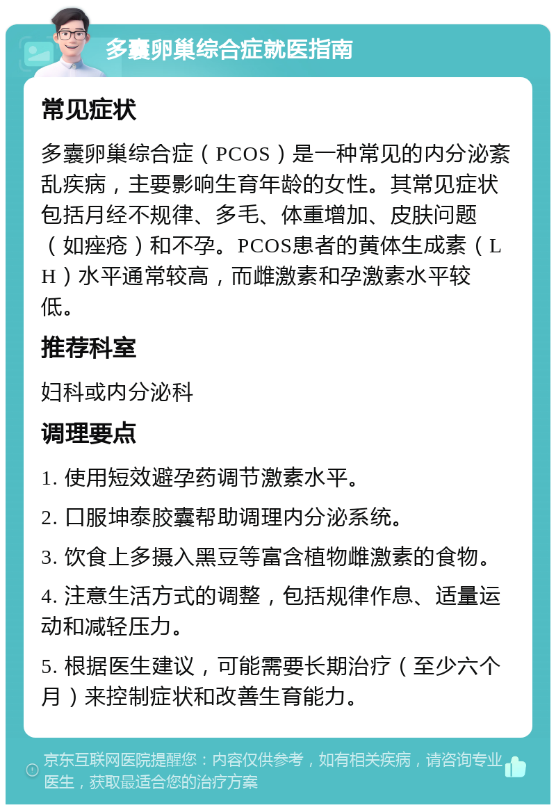 多囊卵巢综合症就医指南 常见症状 多囊卵巢综合症（PCOS）是一种常见的内分泌紊乱疾病，主要影响生育年龄的女性。其常见症状包括月经不规律、多毛、体重增加、皮肤问题（如痤疮）和不孕。PCOS患者的黄体生成素（LH）水平通常较高，而雌激素和孕激素水平较低。 推荐科室 妇科或内分泌科 调理要点 1. 使用短效避孕药调节激素水平。 2. 口服坤泰胶囊帮助调理内分泌系统。 3. 饮食上多摄入黑豆等富含植物雌激素的食物。 4. 注意生活方式的调整，包括规律作息、适量运动和减轻压力。 5. 根据医生建议，可能需要长期治疗（至少六个月）来控制症状和改善生育能力。