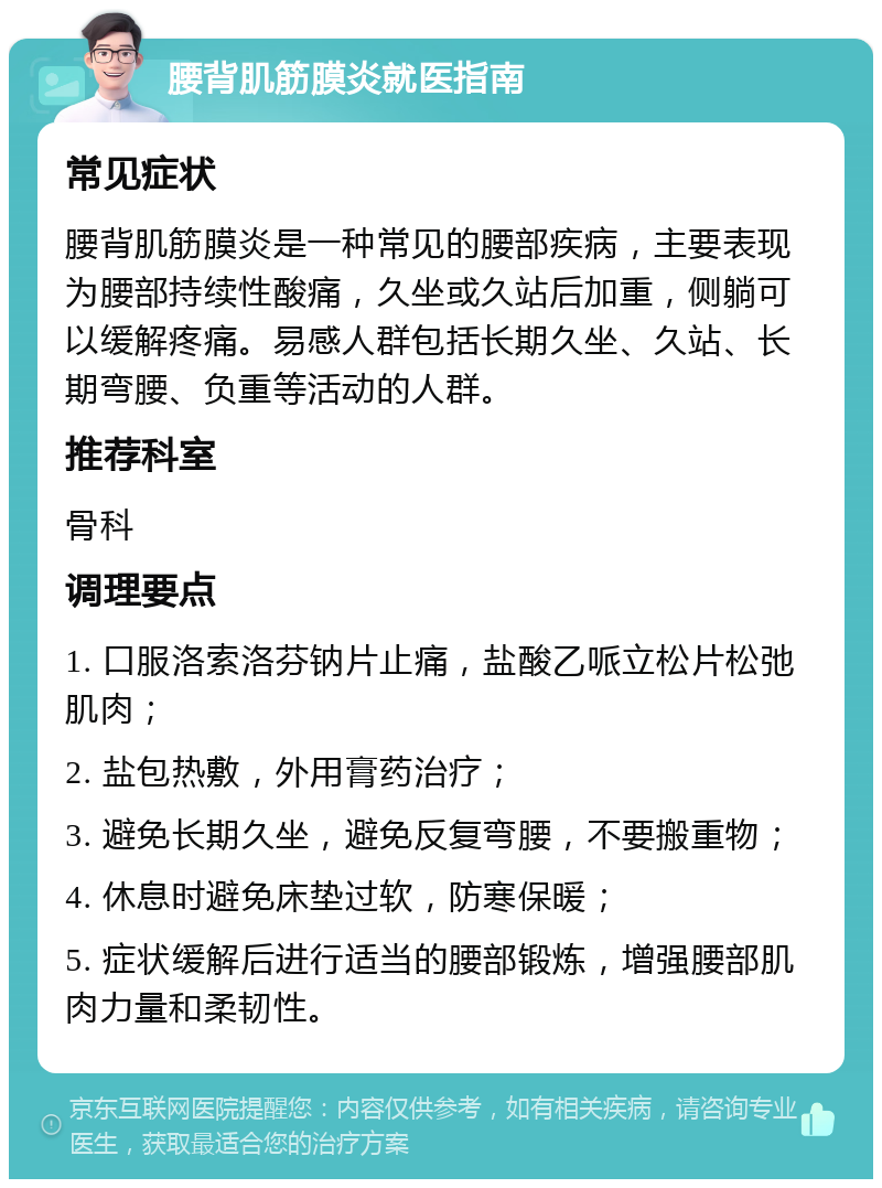 腰背肌筋膜炎就医指南 常见症状 腰背肌筋膜炎是一种常见的腰部疾病，主要表现为腰部持续性酸痛，久坐或久站后加重，侧躺可以缓解疼痛。易感人群包括长期久坐、久站、长期弯腰、负重等活动的人群。 推荐科室 骨科 调理要点 1. 口服洛索洛芬钠片止痛，盐酸乙哌立松片松弛肌肉； 2. 盐包热敷，外用膏药治疗； 3. 避免长期久坐，避免反复弯腰，不要搬重物； 4. 休息时避免床垫过软，防寒保暖； 5. 症状缓解后进行适当的腰部锻炼，增强腰部肌肉力量和柔韧性。