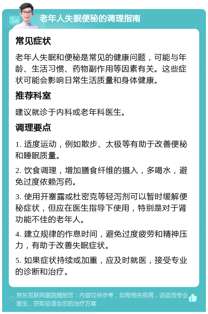 老年人失眠便秘的调理指南 常见症状 老年人失眠和便秘是常见的健康问题，可能与年龄、生活习惯、药物副作用等因素有关。这些症状可能会影响日常生活质量和身体健康。 推荐科室 建议就诊于内科或老年科医生。 调理要点 1. 适度运动，例如散步、太极等有助于改善便秘和睡眠质量。 2. 饮食调理，增加膳食纤维的摄入，多喝水，避免过度依赖泻药。 3. 使用开塞露或杜密克等轻泻剂可以暂时缓解便秘症状，但应在医生指导下使用，特别是对于肾功能不佳的老年人。 4. 建立规律的作息时间，避免过度疲劳和精神压力，有助于改善失眠症状。 5. 如果症状持续或加重，应及时就医，接受专业的诊断和治疗。