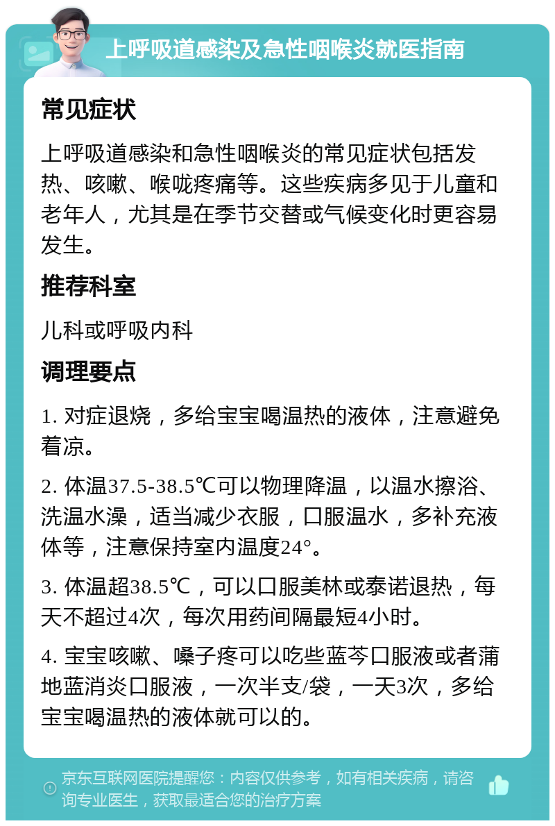 上呼吸道感染及急性咽喉炎就医指南 常见症状 上呼吸道感染和急性咽喉炎的常见症状包括发热、咳嗽、喉咙疼痛等。这些疾病多见于儿童和老年人，尤其是在季节交替或气候变化时更容易发生。 推荐科室 儿科或呼吸内科 调理要点 1. 对症退烧，多给宝宝喝温热的液体，注意避免着凉。 2. 体温37.5-38.5℃可以物理降温，以温水擦浴、洗温水澡，适当减少衣服，口服温水，多补充液体等，注意保持室内温度24°。 3. 体温超38.5℃，可以口服美林或泰诺退热，每天不超过4次，每次用药间隔最短4小时。 4. 宝宝咳嗽、嗓子疼可以吃些蓝芩口服液或者蒲地蓝消炎口服液，一次半支/袋，一天3次，多给宝宝喝温热的液体就可以的。