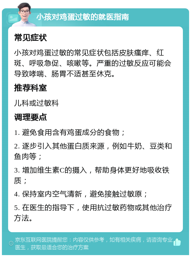 小孩对鸡蛋过敏的就医指南 常见症状 小孩对鸡蛋过敏的常见症状包括皮肤瘙痒、红斑、呼吸急促、咳嗽等。严重的过敏反应可能会导致哮喘、肠胃不适甚至休克。 推荐科室 儿科或过敏科 调理要点 1. 避免食用含有鸡蛋成分的食物； 2. 逐步引入其他蛋白质来源，例如牛奶、豆类和鱼肉等； 3. 增加维生素C的摄入，帮助身体更好地吸收铁质； 4. 保持室内空气清新，避免接触过敏原； 5. 在医生的指导下，使用抗过敏药物或其他治疗方法。