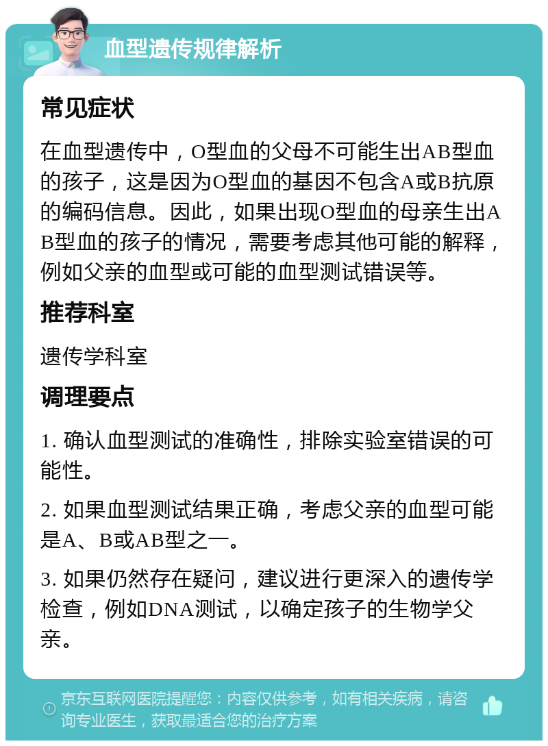 血型遗传规律解析 常见症状 在血型遗传中，O型血的父母不可能生出AB型血的孩子，这是因为O型血的基因不包含A或B抗原的编码信息。因此，如果出现O型血的母亲生出AB型血的孩子的情况，需要考虑其他可能的解释，例如父亲的血型或可能的血型测试错误等。 推荐科室 遗传学科室 调理要点 1. 确认血型测试的准确性，排除实验室错误的可能性。 2. 如果血型测试结果正确，考虑父亲的血型可能是A、B或AB型之一。 3. 如果仍然存在疑问，建议进行更深入的遗传学检查，例如DNA测试，以确定孩子的生物学父亲。