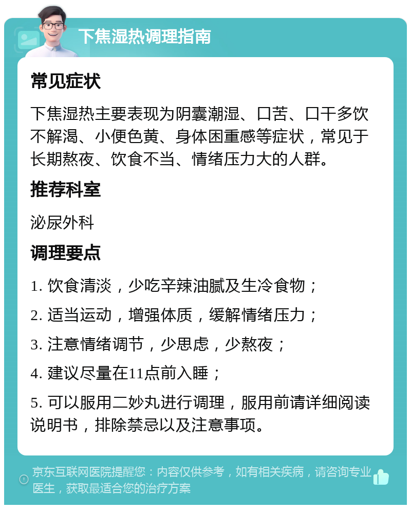 下焦湿热调理指南 常见症状 下焦湿热主要表现为阴囊潮湿、口苦、口干多饮不解渴、小便色黄、身体困重感等症状，常见于长期熬夜、饮食不当、情绪压力大的人群。 推荐科室 泌尿外科 调理要点 1. 饮食清淡，少吃辛辣油腻及生冷食物； 2. 适当运动，增强体质，缓解情绪压力； 3. 注意情绪调节，少思虑，少熬夜； 4. 建议尽量在11点前入睡； 5. 可以服用二妙丸进行调理，服用前请详细阅读说明书，排除禁忌以及注意事项。