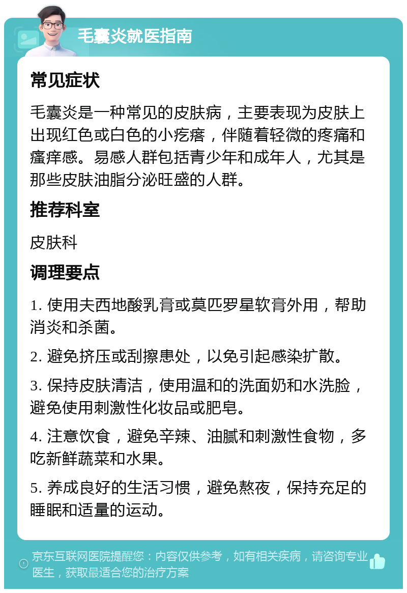 毛囊炎就医指南 常见症状 毛囊炎是一种常见的皮肤病，主要表现为皮肤上出现红色或白色的小疙瘩，伴随着轻微的疼痛和瘙痒感。易感人群包括青少年和成年人，尤其是那些皮肤油脂分泌旺盛的人群。 推荐科室 皮肤科 调理要点 1. 使用夫西地酸乳膏或莫匹罗星软膏外用，帮助消炎和杀菌。 2. 避免挤压或刮擦患处，以免引起感染扩散。 3. 保持皮肤清洁，使用温和的洗面奶和水洗脸，避免使用刺激性化妆品或肥皂。 4. 注意饮食，避免辛辣、油腻和刺激性食物，多吃新鲜蔬菜和水果。 5. 养成良好的生活习惯，避免熬夜，保持充足的睡眠和适量的运动。