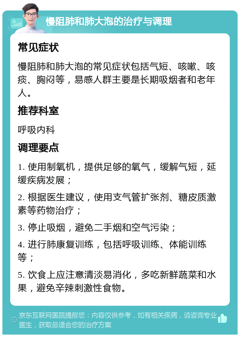 慢阻肺和肺大泡的治疗与调理 常见症状 慢阻肺和肺大泡的常见症状包括气短、咳嗽、咳痰、胸闷等，易感人群主要是长期吸烟者和老年人。 推荐科室 呼吸内科 调理要点 1. 使用制氧机，提供足够的氧气，缓解气短，延缓疾病发展； 2. 根据医生建议，使用支气管扩张剂、糖皮质激素等药物治疗； 3. 停止吸烟，避免二手烟和空气污染； 4. 进行肺康复训练，包括呼吸训练、体能训练等； 5. 饮食上应注意清淡易消化，多吃新鲜蔬菜和水果，避免辛辣刺激性食物。