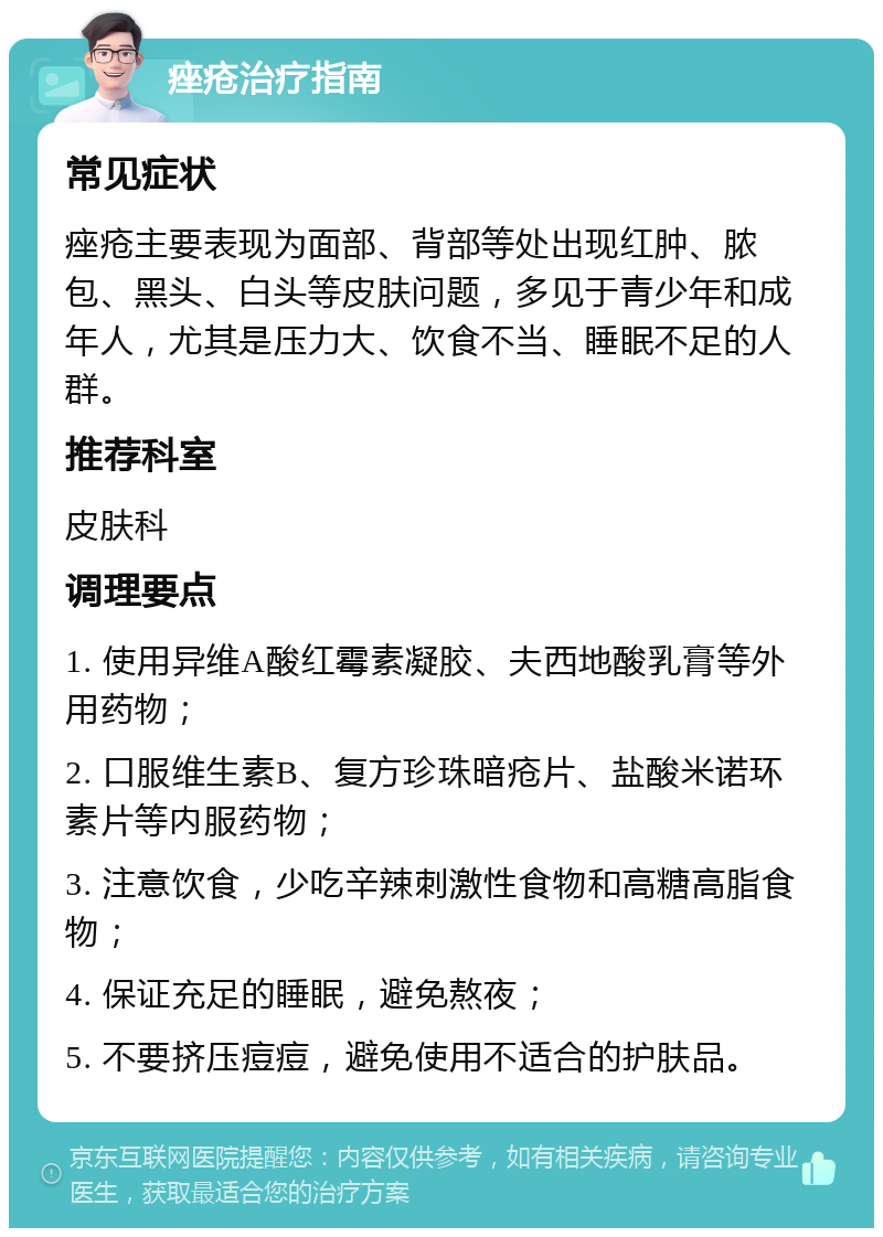 痤疮治疗指南 常见症状 痤疮主要表现为面部、背部等处出现红肿、脓包、黑头、白头等皮肤问题，多见于青少年和成年人，尤其是压力大、饮食不当、睡眠不足的人群。 推荐科室 皮肤科 调理要点 1. 使用异维A酸红霉素凝胶、夫西地酸乳膏等外用药物； 2. 口服维生素B、复方珍珠暗疮片、盐酸米诺环素片等内服药物； 3. 注意饮食，少吃辛辣刺激性食物和高糖高脂食物； 4. 保证充足的睡眠，避免熬夜； 5. 不要挤压痘痘，避免使用不适合的护肤品。