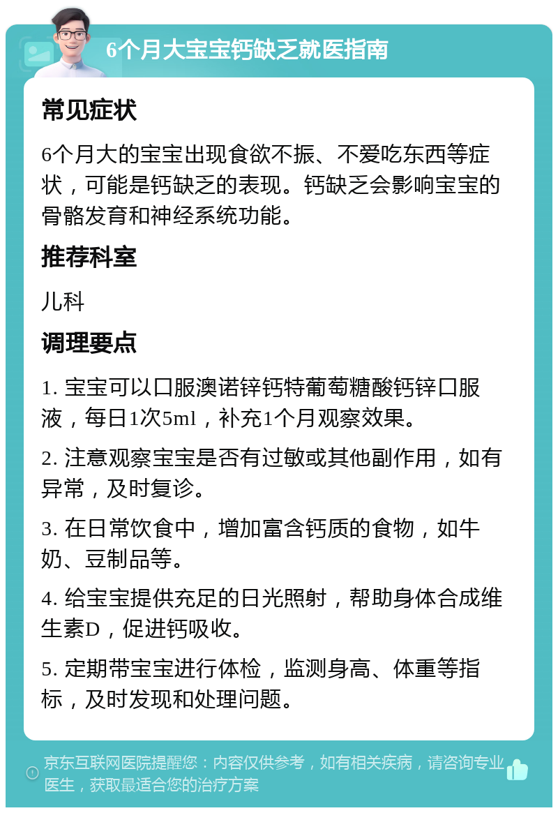 6个月大宝宝钙缺乏就医指南 常见症状 6个月大的宝宝出现食欲不振、不爱吃东西等症状，可能是钙缺乏的表现。钙缺乏会影响宝宝的骨骼发育和神经系统功能。 推荐科室 儿科 调理要点 1. 宝宝可以口服澳诺锌钙特葡萄糖酸钙锌口服液，每日1次5ml，补充1个月观察效果。 2. 注意观察宝宝是否有过敏或其他副作用，如有异常，及时复诊。 3. 在日常饮食中，增加富含钙质的食物，如牛奶、豆制品等。 4. 给宝宝提供充足的日光照射，帮助身体合成维生素D，促进钙吸收。 5. 定期带宝宝进行体检，监测身高、体重等指标，及时发现和处理问题。