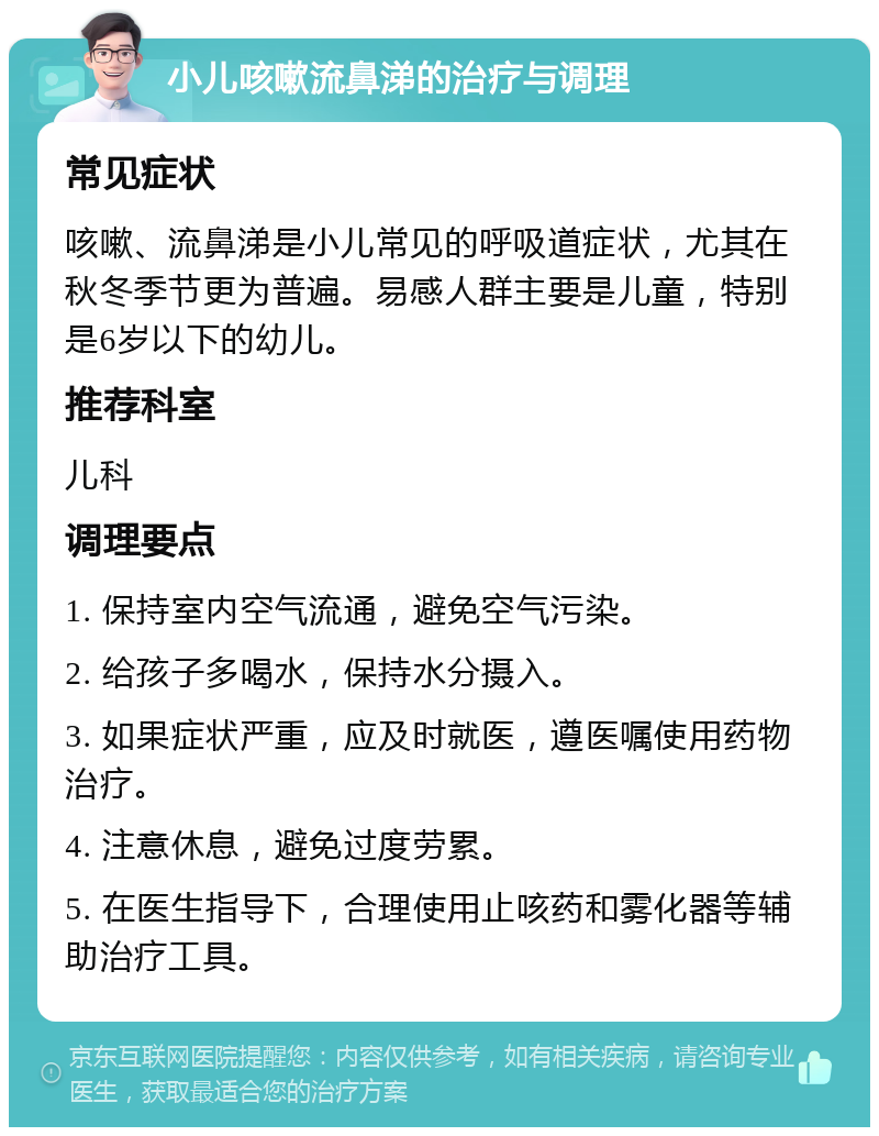 小儿咳嗽流鼻涕的治疗与调理 常见症状 咳嗽、流鼻涕是小儿常见的呼吸道症状，尤其在秋冬季节更为普遍。易感人群主要是儿童，特别是6岁以下的幼儿。 推荐科室 儿科 调理要点 1. 保持室内空气流通，避免空气污染。 2. 给孩子多喝水，保持水分摄入。 3. 如果症状严重，应及时就医，遵医嘱使用药物治疗。 4. 注意休息，避免过度劳累。 5. 在医生指导下，合理使用止咳药和雾化器等辅助治疗工具。