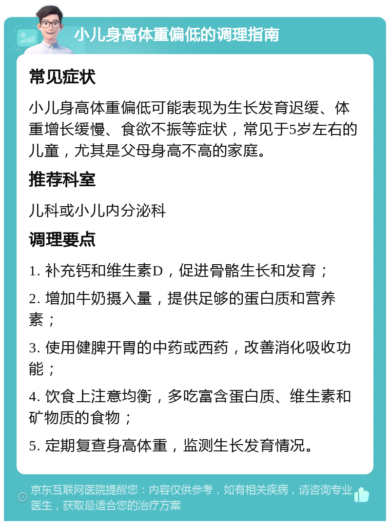 小儿身高体重偏低的调理指南 常见症状 小儿身高体重偏低可能表现为生长发育迟缓、体重增长缓慢、食欲不振等症状，常见于5岁左右的儿童，尤其是父母身高不高的家庭。 推荐科室 儿科或小儿内分泌科 调理要点 1. 补充钙和维生素D，促进骨骼生长和发育； 2. 增加牛奶摄入量，提供足够的蛋白质和营养素； 3. 使用健脾开胃的中药或西药，改善消化吸收功能； 4. 饮食上注意均衡，多吃富含蛋白质、维生素和矿物质的食物； 5. 定期复查身高体重，监测生长发育情况。