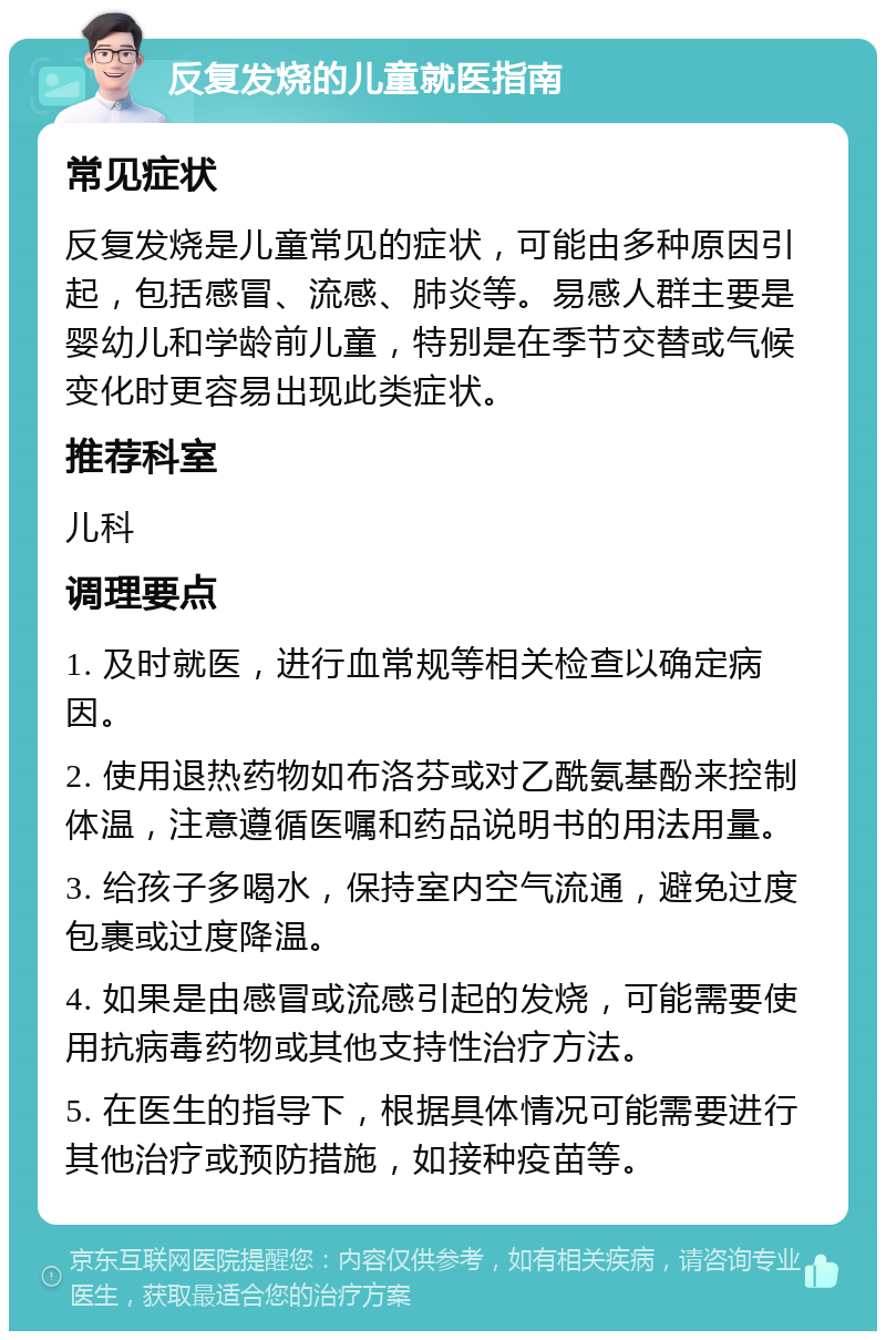 反复发烧的儿童就医指南 常见症状 反复发烧是儿童常见的症状，可能由多种原因引起，包括感冒、流感、肺炎等。易感人群主要是婴幼儿和学龄前儿童，特别是在季节交替或气候变化时更容易出现此类症状。 推荐科室 儿科 调理要点 1. 及时就医，进行血常规等相关检查以确定病因。 2. 使用退热药物如布洛芬或对乙酰氨基酚来控制体温，注意遵循医嘱和药品说明书的用法用量。 3. 给孩子多喝水，保持室内空气流通，避免过度包裹或过度降温。 4. 如果是由感冒或流感引起的发烧，可能需要使用抗病毒药物或其他支持性治疗方法。 5. 在医生的指导下，根据具体情况可能需要进行其他治疗或预防措施，如接种疫苗等。