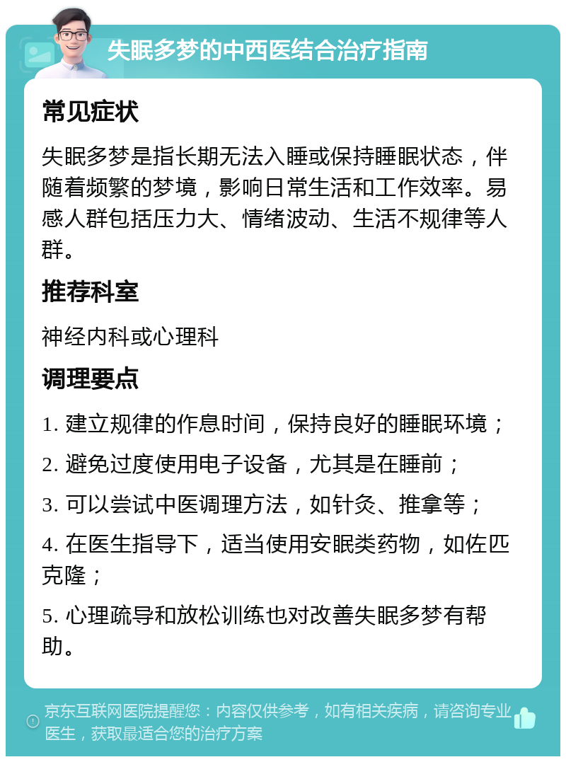 失眠多梦的中西医结合治疗指南 常见症状 失眠多梦是指长期无法入睡或保持睡眠状态，伴随着频繁的梦境，影响日常生活和工作效率。易感人群包括压力大、情绪波动、生活不规律等人群。 推荐科室 神经内科或心理科 调理要点 1. 建立规律的作息时间，保持良好的睡眠环境； 2. 避免过度使用电子设备，尤其是在睡前； 3. 可以尝试中医调理方法，如针灸、推拿等； 4. 在医生指导下，适当使用安眠类药物，如佐匹克隆； 5. 心理疏导和放松训练也对改善失眠多梦有帮助。