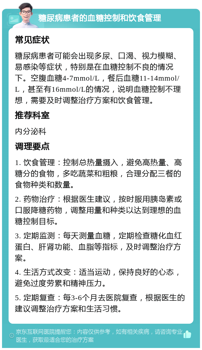 糖尿病患者的血糖控制和饮食管理 常见症状 糖尿病患者可能会出现多尿、口渴、视力模糊、易感染等症状，特别是在血糖控制不良的情况下。空腹血糖4-7mmol/L，餐后血糖11-14mmol/L，甚至有16mmol/L的情况，说明血糖控制不理想，需要及时调整治疗方案和饮食管理。 推荐科室 内分泌科 调理要点 1. 饮食管理：控制总热量摄入，避免高热量、高糖分的食物，多吃蔬菜和粗粮，合理分配三餐的食物种类和数量。 2. 药物治疗：根据医生建议，按时服用胰岛素或口服降糖药物，调整用量和种类以达到理想的血糖控制目标。 3. 定期监测：每天测量血糖，定期检查糖化血红蛋白、肝肾功能、血脂等指标，及时调整治疗方案。 4. 生活方式改变：适当运动，保持良好的心态，避免过度劳累和精神压力。 5. 定期复查：每3-6个月去医院复查，根据医生的建议调整治疗方案和生活习惯。