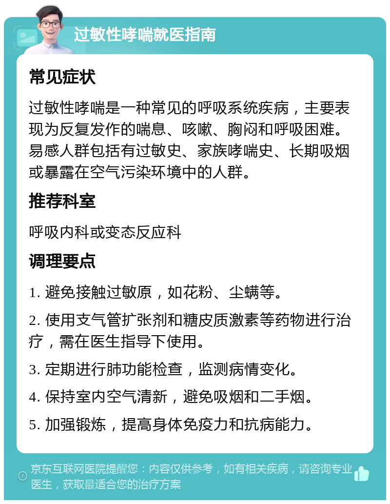 过敏性哮喘就医指南 常见症状 过敏性哮喘是一种常见的呼吸系统疾病，主要表现为反复发作的喘息、咳嗽、胸闷和呼吸困难。易感人群包括有过敏史、家族哮喘史、长期吸烟或暴露在空气污染环境中的人群。 推荐科室 呼吸内科或变态反应科 调理要点 1. 避免接触过敏原，如花粉、尘螨等。 2. 使用支气管扩张剂和糖皮质激素等药物进行治疗，需在医生指导下使用。 3. 定期进行肺功能检查，监测病情变化。 4. 保持室内空气清新，避免吸烟和二手烟。 5. 加强锻炼，提高身体免疫力和抗病能力。