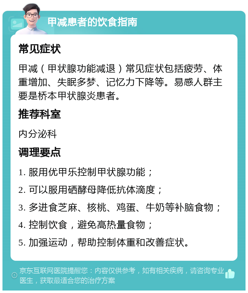 甲减患者的饮食指南 常见症状 甲减（甲状腺功能减退）常见症状包括疲劳、体重增加、失眠多梦、记忆力下降等。易感人群主要是桥本甲状腺炎患者。 推荐科室 内分泌科 调理要点 1. 服用优甲乐控制甲状腺功能； 2. 可以服用硒酵母降低抗体滴度； 3. 多进食芝麻、核桃、鸡蛋、牛奶等补脑食物； 4. 控制饮食，避免高热量食物； 5. 加强运动，帮助控制体重和改善症状。