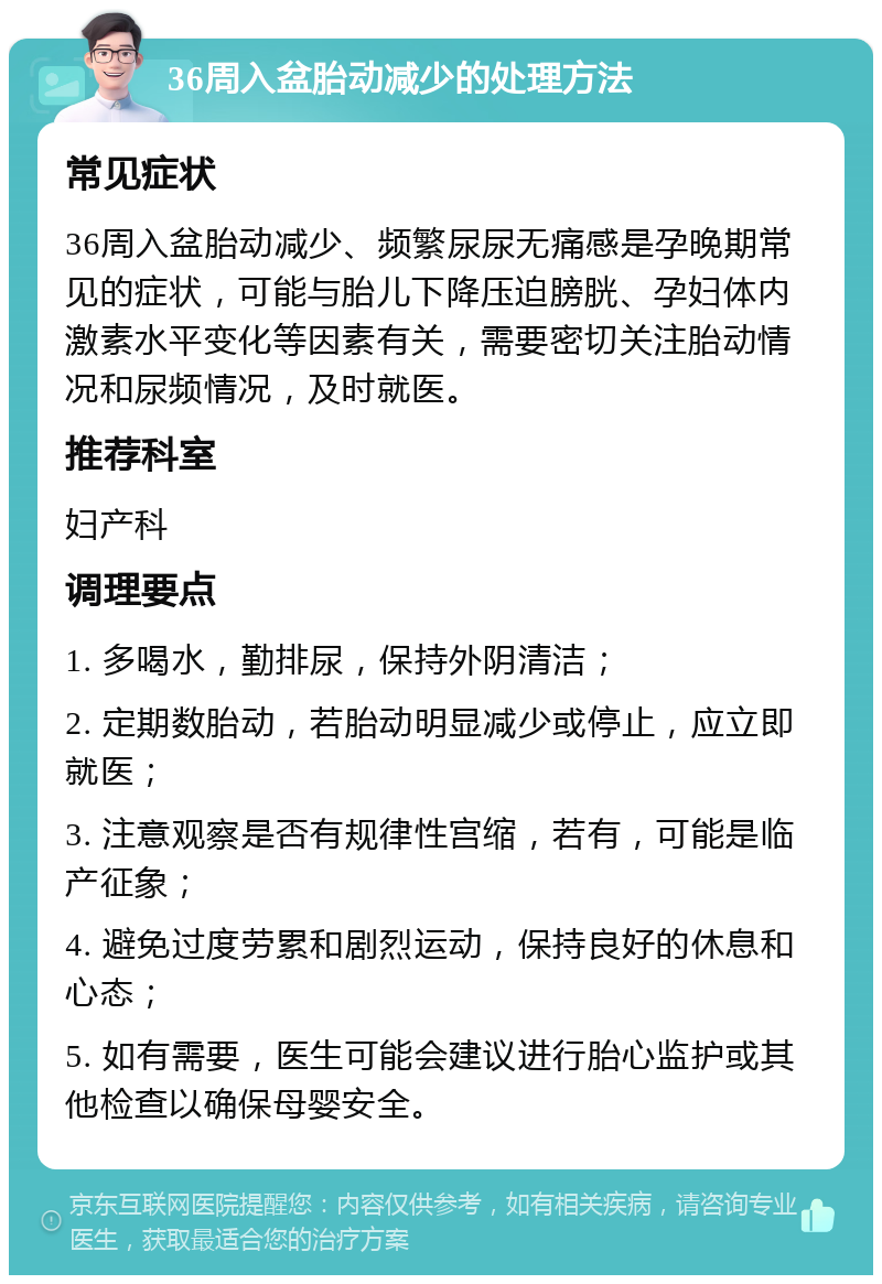 36周入盆胎动减少的处理方法 常见症状 36周入盆胎动减少、频繁尿尿无痛感是孕晚期常见的症状，可能与胎儿下降压迫膀胱、孕妇体内激素水平变化等因素有关，需要密切关注胎动情况和尿频情况，及时就医。 推荐科室 妇产科 调理要点 1. 多喝水，勤排尿，保持外阴清洁； 2. 定期数胎动，若胎动明显减少或停止，应立即就医； 3. 注意观察是否有规律性宫缩，若有，可能是临产征象； 4. 避免过度劳累和剧烈运动，保持良好的休息和心态； 5. 如有需要，医生可能会建议进行胎心监护或其他检查以确保母婴安全。