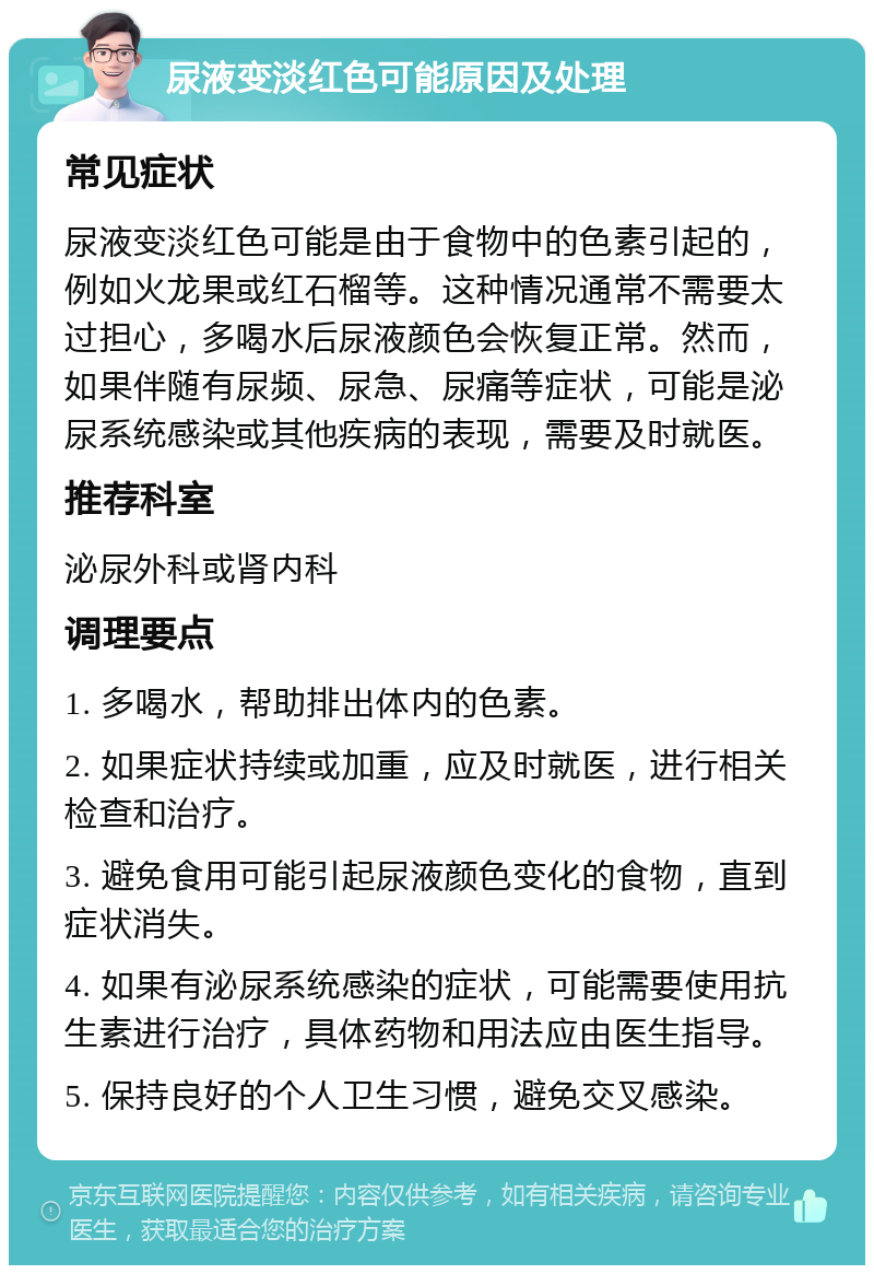 尿液变淡红色可能原因及处理 常见症状 尿液变淡红色可能是由于食物中的色素引起的，例如火龙果或红石榴等。这种情况通常不需要太过担心，多喝水后尿液颜色会恢复正常。然而，如果伴随有尿频、尿急、尿痛等症状，可能是泌尿系统感染或其他疾病的表现，需要及时就医。 推荐科室 泌尿外科或肾内科 调理要点 1. 多喝水，帮助排出体内的色素。 2. 如果症状持续或加重，应及时就医，进行相关检查和治疗。 3. 避免食用可能引起尿液颜色变化的食物，直到症状消失。 4. 如果有泌尿系统感染的症状，可能需要使用抗生素进行治疗，具体药物和用法应由医生指导。 5. 保持良好的个人卫生习惯，避免交叉感染。