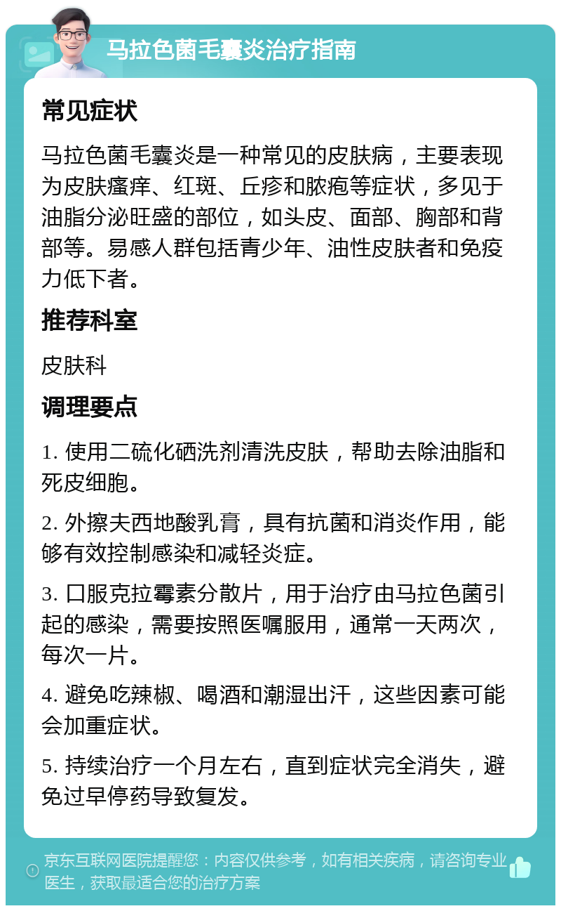 马拉色菌毛囊炎治疗指南 常见症状 马拉色菌毛囊炎是一种常见的皮肤病，主要表现为皮肤瘙痒、红斑、丘疹和脓疱等症状，多见于油脂分泌旺盛的部位，如头皮、面部、胸部和背部等。易感人群包括青少年、油性皮肤者和免疫力低下者。 推荐科室 皮肤科 调理要点 1. 使用二硫化硒洗剂清洗皮肤，帮助去除油脂和死皮细胞。 2. 外擦夫西地酸乳膏，具有抗菌和消炎作用，能够有效控制感染和减轻炎症。 3. 口服克拉霉素分散片，用于治疗由马拉色菌引起的感染，需要按照医嘱服用，通常一天两次，每次一片。 4. 避免吃辣椒、喝酒和潮湿出汗，这些因素可能会加重症状。 5. 持续治疗一个月左右，直到症状完全消失，避免过早停药导致复发。